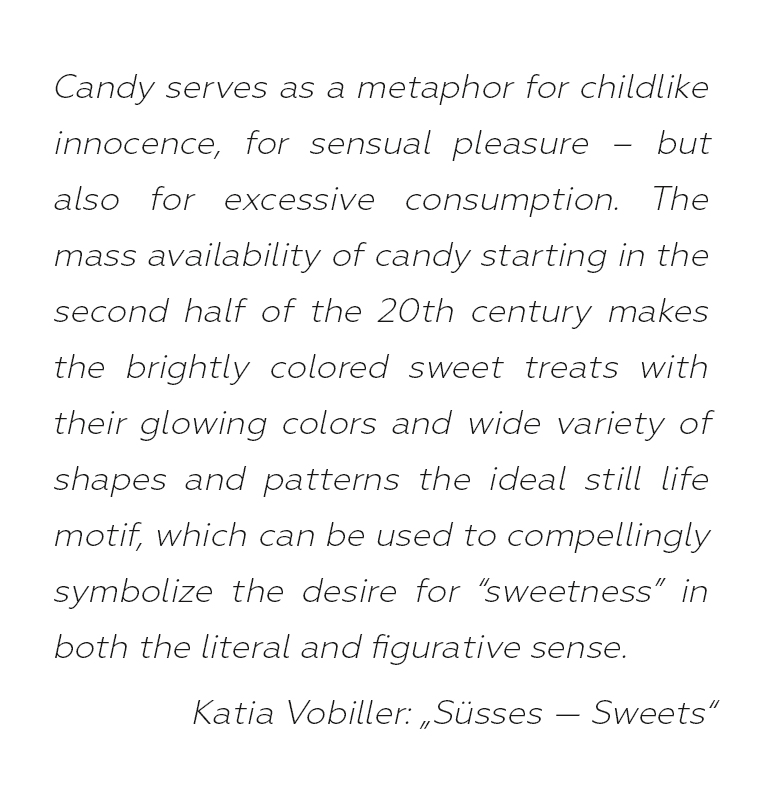 Candy serves as a metaphor for childlike innocence, for sensual pleasure –
but also for excessive consumption. The mass availability of candy starting in the second half of the 20th century makes the brightly colored sweet
treats with their glowing colors and wide variety of shapes and patterns the ideal still life motif, which can be used to compellingly symbolize the
desire for “sweetness” in both the literal and figurative sense.